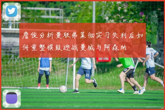 詹俊分析曼联弗莱彻实习失利后如何重整旗鼓迎战曼城与阿森纳