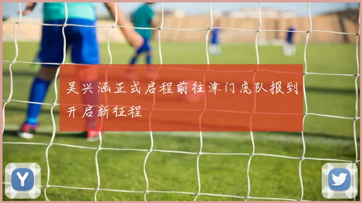 吴兴涵正式启程前往津门虎队报到开启新征程