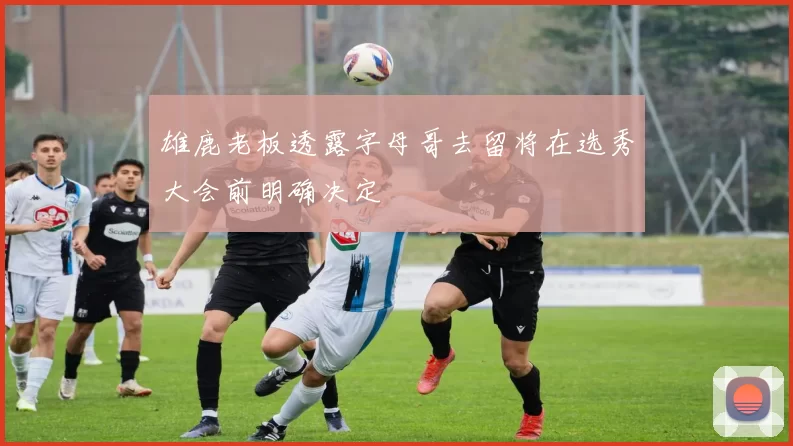 雄鹿老板透露字母哥去留将在选秀大会前明确决定