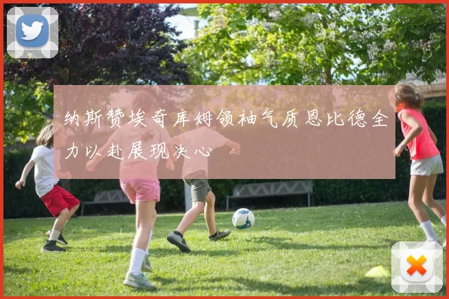 纳斯赞埃奇库姆领袖气质恩比德全力以赴展现决心