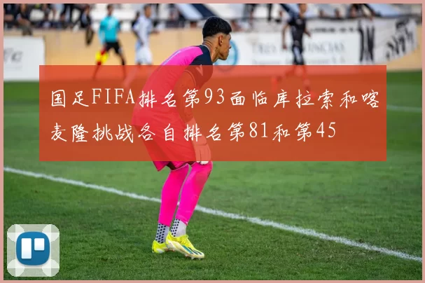 国足FIFA排名第93面临库拉索和喀麦隆挑战各自排名第81和第45